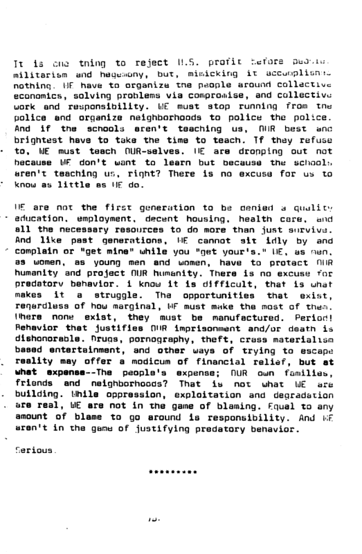 Tt is cne tning to reject 1LS. profit fefore ped militarism and hegesony, but, minicking it accunplisnio nothing. UF have to organize tne people around collective econamics, solving problems via comprosise, and collective vork and responsibility. UE must stop running from tns police end organize neighborhoods to police the palice. And 1if the scnools eren’t tasching us, MR best anc brightest have to toke the time to teach. Tf they refuse to, WE must tesch (UR-selves. IIE are dropping out not hecause UF don’t want to learn but because the school: sren’t tesching us, rignt? There is no excuss for us to know as little es UE do.  VE are not the first generation to be oenied s qualit: - education. employment, decent housing. health core. and sll the necessary resources to do more than just survive. And like past generations, HE cannot sit idly by and complain or "get mine" while you "get your’s." UE, s nen. @s uomen, as young men end women, have to protact NiIR humanity snd project NUR humenity. There is no excuse for vior. 1 know it is oifficult, that is what makes it a struggle. The opportunities that exist renurdluss of hou marginal, WF must make tha mast of thes Ihere none exist, they must be manufectured. Perior! Rehavior thet justifies IR imprisonment and/or death is dishonoreble. Nruas, pornography, theft, crass materialism based entertainment, and other ways of trying to escape reslity may offer a modicum of financial relief, but st what expensa--The people’s expense; NUR oun familie frionds and neighborhoods? That is not what WE are building. Unila oppression, exploitation and degradation are real, UE are not in the game of blaming. Fqual to any amount of blame to go around is responsibility. And iiF aren’t in the gums of justifying predatory benavior.  ferious  